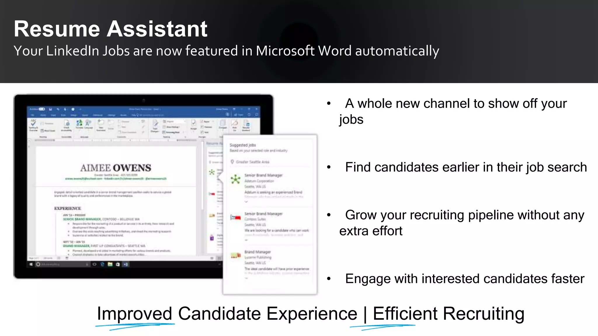 Resume Assistant
Your LinkedIn Jobs are now featured in Microsoft Word automatically
• A whole new channel to show off your
jobs
• Find candidates earlier in their job search
• Grow your recruiting pipeline without any
extra effort
• Engage with interested candidates faster
Improved Candidate Experience | Efficient Recruiting
 