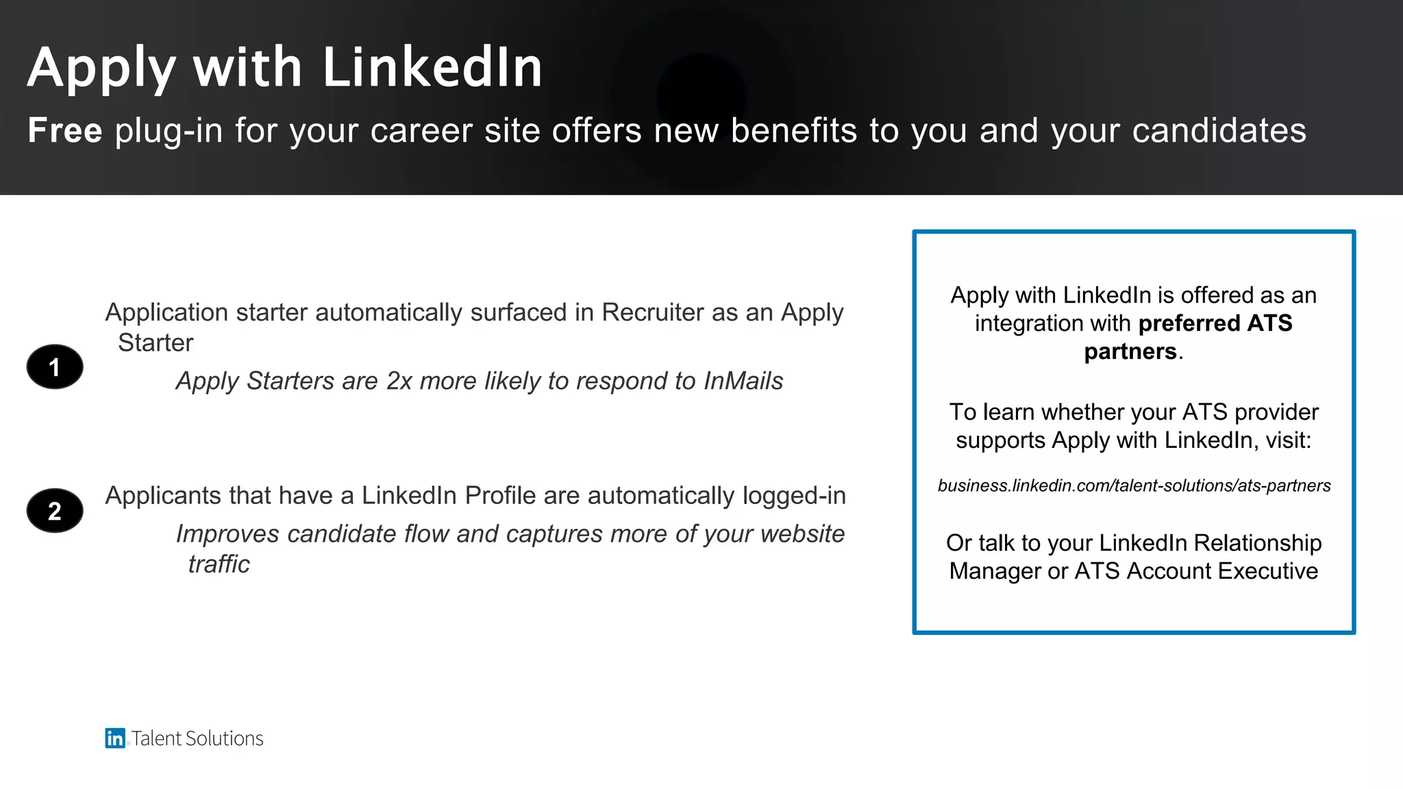 Application starter automatically surfaced in Recruiter as an Apply
Starter
Apply Starters are 2x more likely to respond to InMails
Applicants that have a LinkedIn Profile are automatically logged-in
Improves candidate flow and captures more of your website
traffic
1
2
Apply with LinkedIn is offered as an
integration with preferred ATS
partners.
To learn whether your ATS provider
supports Apply with LinkedIn, visit:
business.linkedin.com/talent-solutions/ats-partners
Or talk to your LinkedIn Relationship
Manager or ATS Account Executive
Apply with LinkedIn
Free plug-in for your career site offers new benefits to you and your candidates
 