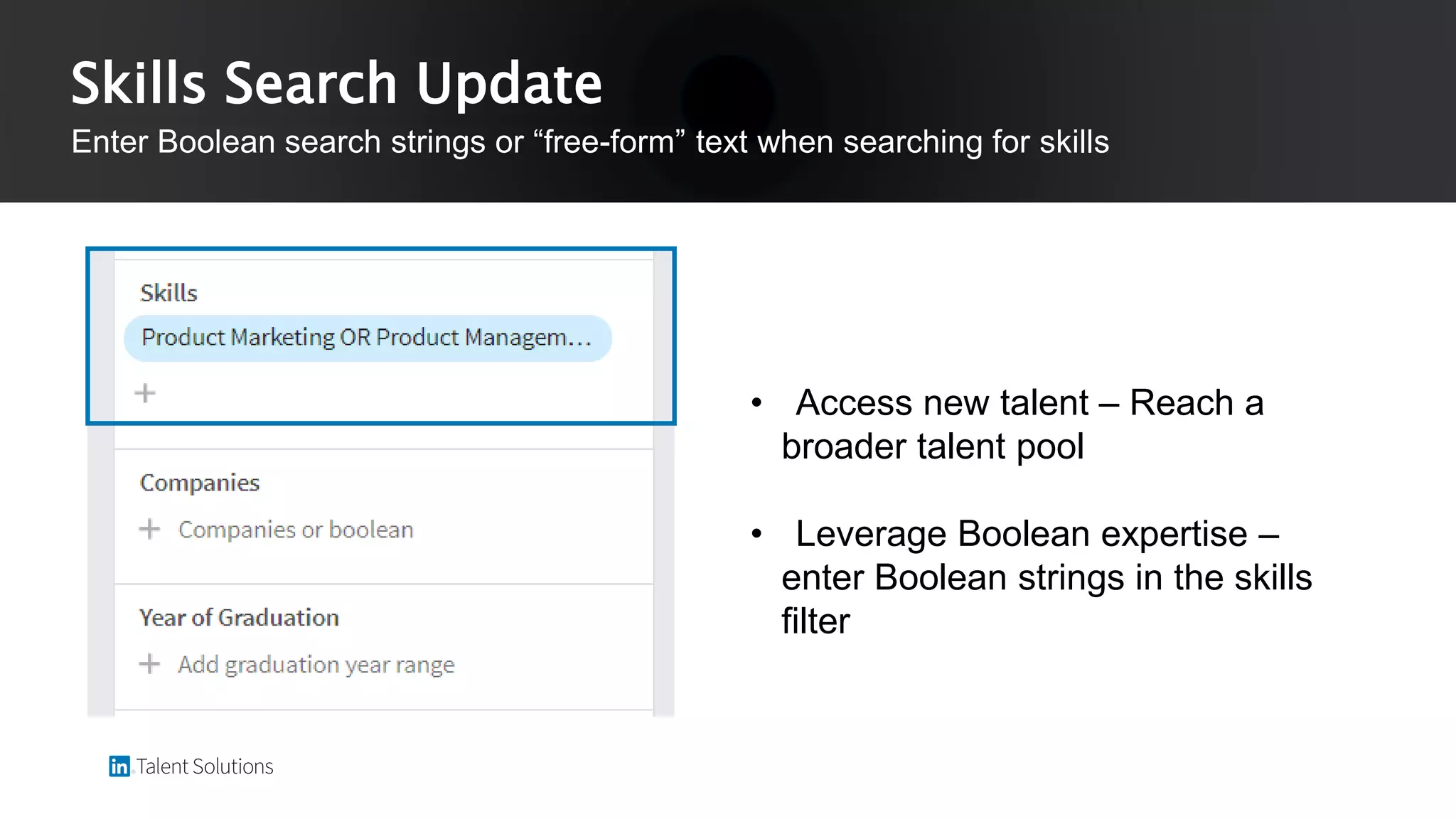 • Access new talent – Reach a
broader talent pool
• Leverage Boolean expertise –
enter Boolean strings in the skills
filter
Skills Search Update
Enter Boolean search strings or “free-form” text when searching for skills
 