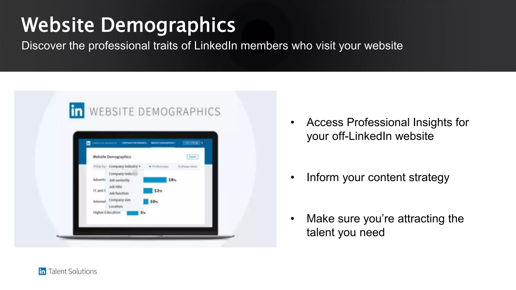 • Access Professional Insights for
your off-LinkedIn website
• Inform your content strategy
• Make sure you’re attracting the
talent you need
Website Demographics
Discover the professional traits of LinkedIn members who visit your website
 