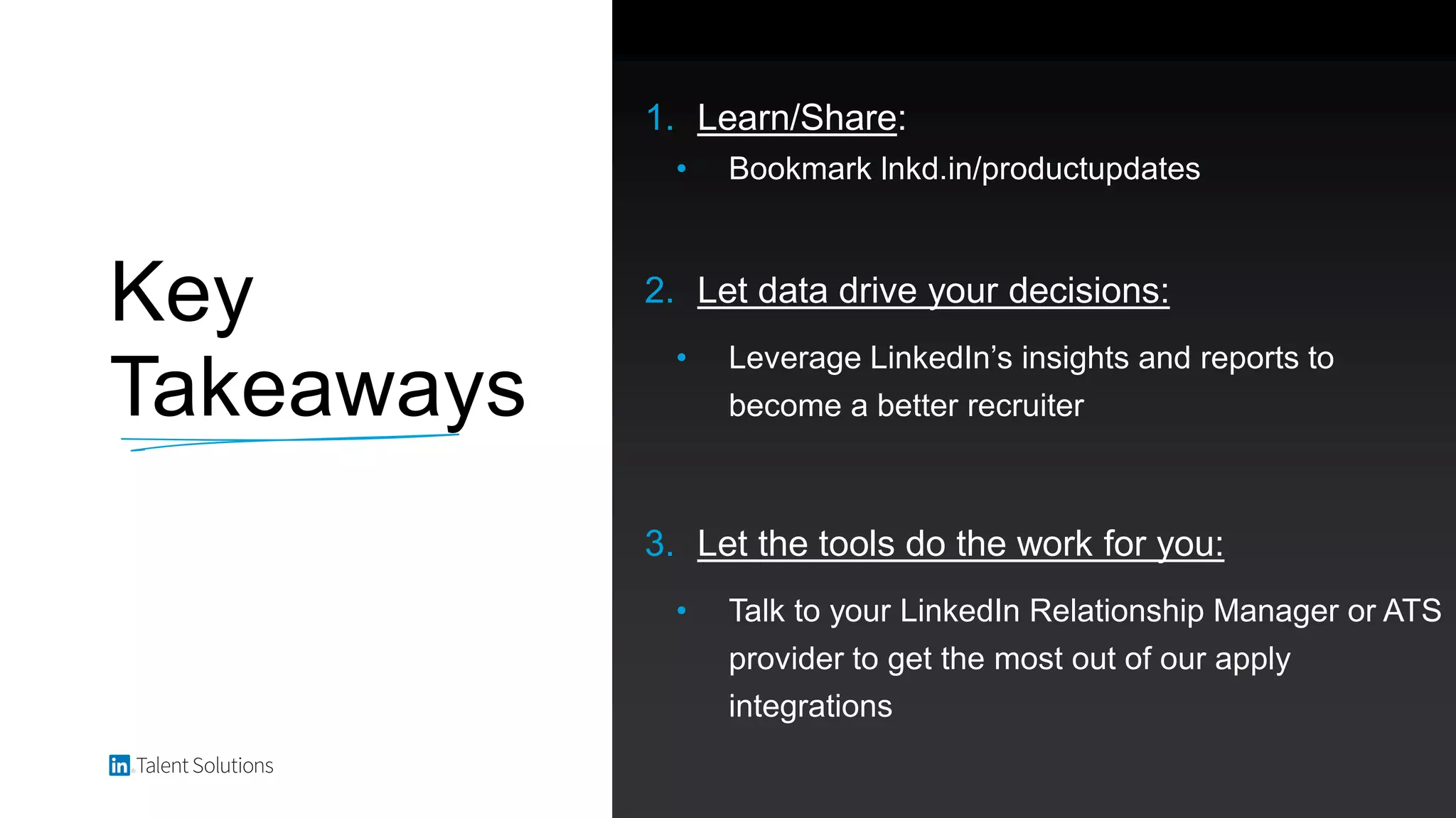 Key
Takeaways
1. Learn/Share:
• Bookmark lnkd.in/productupdates
2. Let data drive your decisions:
• Leverage LinkedIn’s insights and reports to
become a better recruiter
3. Let the tools do the work for you:
• Talk to your LinkedIn Relationship Manager or ATS
provider to get the most out of our apply
integrations
 