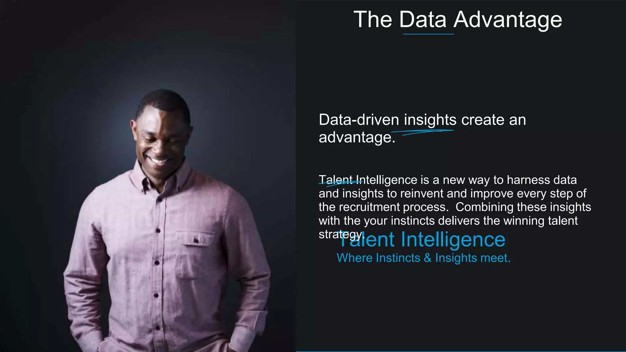 Talent Intelligence
Where Instincts & Insights meet.
Data-driven insights create an
advantage.
Talent Intelligence is a new way to harness data
and insights to reinvent and improve every step of
the recruitment process. Combining these insights
with the your instincts delivers the winning talent
strategy.
The Data Advantage
 