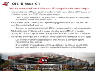 © QTS. All Rights Reserved. 8
QTS Hillsboro, OR
• Initial development will feature construction of a new data center totaling 85,000 square feet
of leasable capacity and 27MW of gross power capacity
• Expect to deliver first phase of new development in mid-2020 with additional power capacity
available for customers in the second half of 2020
• The entire first phase of development, representing approximately 4.5MW has been pre-
leased to an existing SaaS customer
• Significant pre-leasing is consistent with QTS’ de-risked approach to overall capital allocation
• At full stabilization, QTS believes the site can ultimately support 1M+ SF of leasable
capacity and 250MW+ of gross power capacity across 92 acres of owned land in Hillsboro
• Hillsboro has emerged as one of the fastest growing data center markets on the west coast
• Low cost market with strong access to power and a multitude of connectivity options
including subsea cable landings
• Broad availability of renewable power; QTS expects to open the Hillsboro site with 100%
renewable power available to customers, consistent with long-term sustainability goals
QTS has commenced construction on a 250+ megawatt data center campus
 