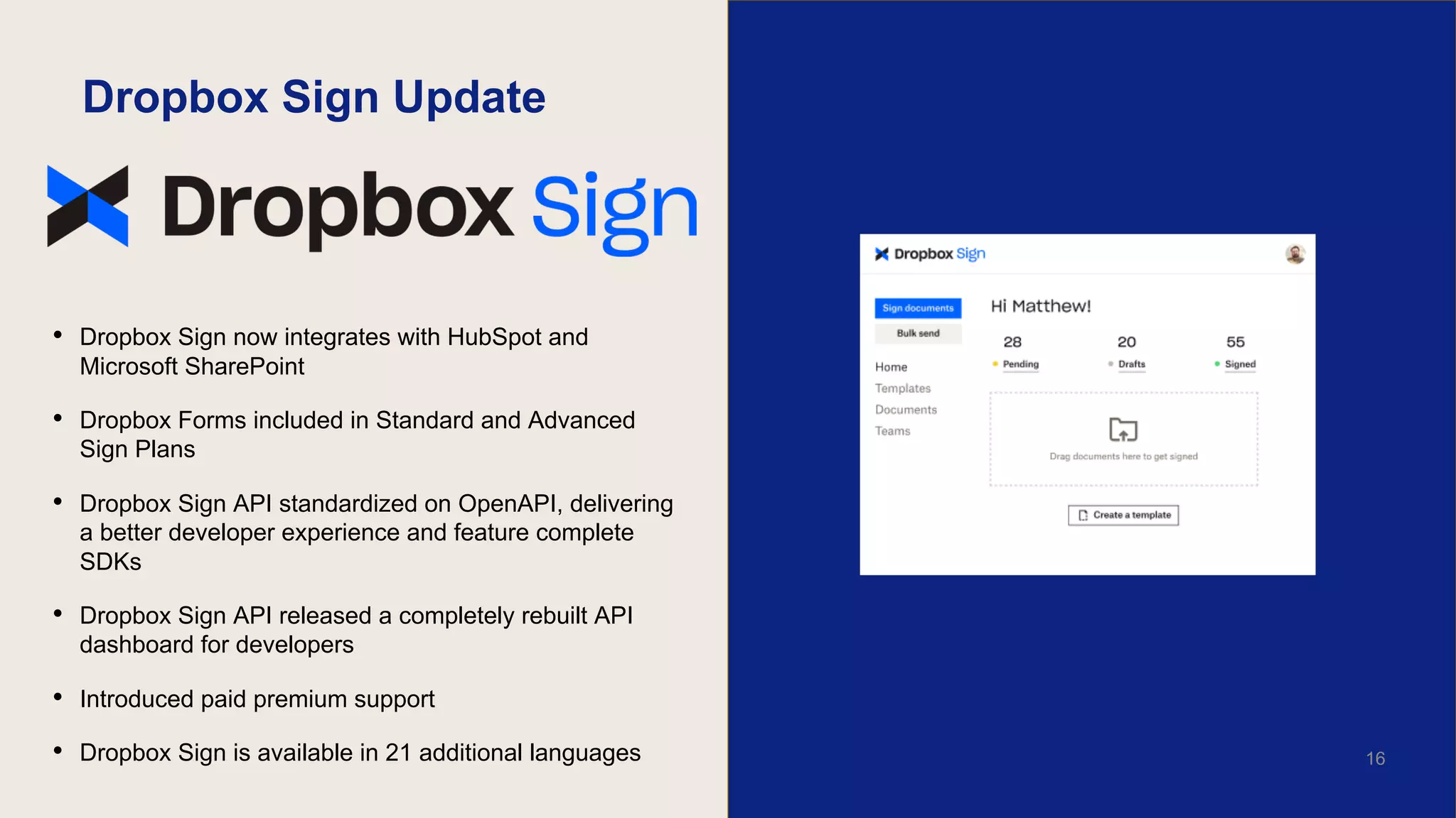 Dropbox Sign Update
• Dropbox Sign now integrates with HubSpot and
Microsoft SharePoint
• Dropbox Forms included in Standard and Advanced
Sign Plans
• Dropbox Sign API standardized on OpenAPI, delivering
a better developer experience and feature complete
SDKs
• Dropbox Sign API released a completely rebuilt API
dashboard for developers
• Introduced paid premium support
• Dropbox Sign is available in 21 additional languages 16
 