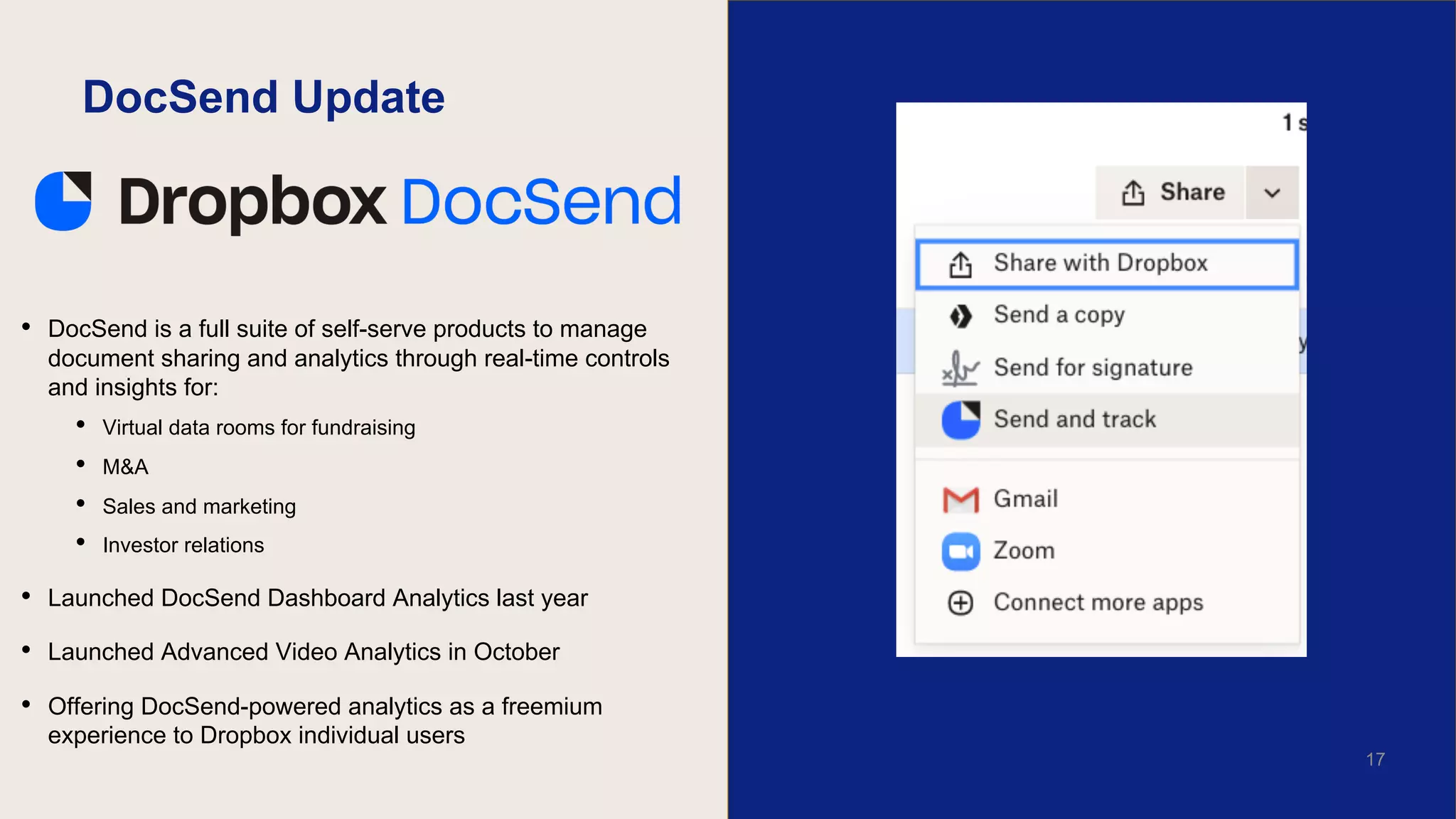 DocSend Update
• DocSend is a full suite of self-serve products to manage
document sharing and analytics through real-time controls
and insights for:
• Virtual data rooms for fundraising
• M&A
• Sales and marketing
• Investor relations
• Launched DocSend Dashboard Analytics last year
• Launched Advanced Video Analytics in October
• Offering DocSend-powered analytics as a freemium
experience to Dropbox individual users
17
 