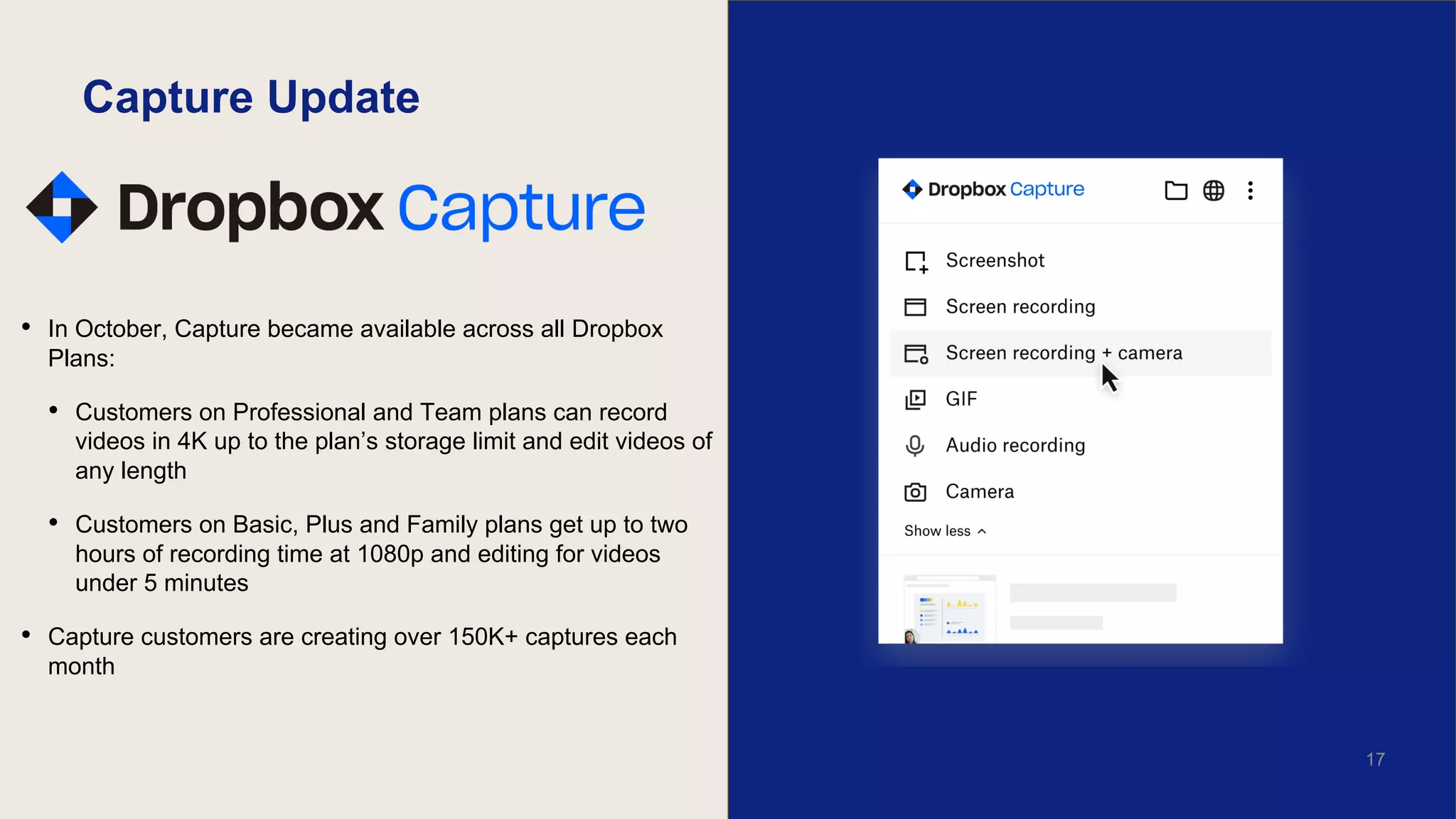 Capture Update
• In October, Capture became available across all Dropbox
Plans:
• Customers on Professional and Team plans can record
videos in 4K up to the plan’s storage limit and edit videos of
any length
• Customers on Basic, Plus and Family plans get up to two
hours of recording time at 1080p and editing for videos
under 5 minutes
• Capture customers are creating over 150K+ captures each
month
17
 