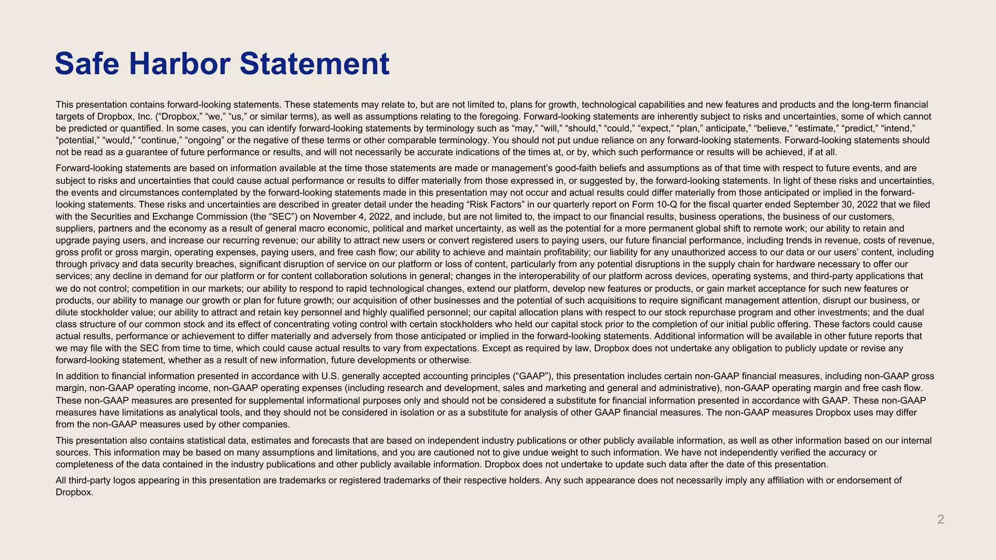This presentation contains forward-looking statements. These statements may relate to, but are not limited to, plans for growth, technological capabilities and new features and products and the long-term financial
targets of Dropbox, Inc. (“Dropbox,” “we,” “us,” or similar terms), as well as assumptions relating to the foregoing. Forward-looking statements are inherently subject to risks and uncertainties, some of which cannot
be predicted or quantified. In some cases, you can identify forward-looking statements by terminology such as “may,” “will,” “should,” “could,” “expect,” “plan,” anticipate,” “believe,” “estimate,” “predict,” “intend,”
“potential,” “would,” “continue,” “ongoing” or the negative of these terms or other comparable terminology. You should not put undue reliance on any forward-looking statements. Forward-looking statements should
not be read as a guarantee of future performance or results, and will not necessarily be accurate indications of the times at, or by, which such performance or results will be achieved, if at all.
Forward-looking statements are based on information available at the time those statements are made or management’s good-faith beliefs and assumptions as of that time with respect to future events, and are
subject to risks and uncertainties that could cause actual performance or results to differ materially from those expressed in, or suggested by, the forward-looking statements. In light of these risks and uncertainties,
the events and circumstances contemplated by the forward-looking statements made in this presentation may not occur and actual results could differ materially from those anticipated or implied in the forward-
looking statements. These risks and uncertainties are described in greater detail under the heading “Risk Factors” in our quarterly report on Form 10-Q for the fiscal quarter ended September 30, 2022 that we filed
with the Securities and Exchange Commission (the “SEC”) on November 4, 2022, and include, but are not limited to, the impact to our financial results, business operations, the business of our customers,
suppliers, partners and the economy as a result of general macro economic, political and market uncertainty, as well as the potential for a more permanent global shift to remote work; our ability to retain and
upgrade paying users, and increase our recurring revenue; our ability to attract new users or convert registered users to paying users, our future financial performance, including trends in revenue, costs of revenue,
gross profit or gross margin, operating expenses, paying users, and free cash flow; our ability to achieve and maintain profitability; our liability for any unauthorized access to our data or our users’ content, including
through privacy and data security breaches, significant disruption of service on our platform or loss of content, particularly from any potential disruptions in the supply chain for hardware necessary to offer our
services; any decline in demand for our platform or for content collaboration solutions in general; changes in the interoperability of our platform across devices, operating systems, and third-party applications that
we do not control; competition in our markets; our ability to respond to rapid technological changes, extend our platform, develop new features or products, or gain market acceptance for such new features or
products, our ability to manage our growth or plan for future growth; our acquisition of other businesses and the potential of such acquisitions to require significant management attention, disrupt our business, or
dilute stockholder value; our ability to attract and retain key personnel and highly qualified personnel; our capital allocation plans with respect to our stock repurchase program and other investments; and the dual
class structure of our common stock and its effect of concentrating voting control with certain stockholders who held our capital stock prior to the completion of our initial public offering. These factors could cause
actual results, performance or achievement to differ materially and adversely from those anticipated or implied in the forward-looking statements. Additional information will be available in other future reports that
we may file with the SEC from time to time, which could cause actual results to vary from expectations. Except as required by law, Dropbox does not undertake any obligation to publicly update or revise any
forward-looking statement, whether as a result of new information, future developments or otherwise.
In addition to financial information presented in accordance with U.S. generally accepted accounting principles (“GAAP”), this presentation includes certain non-GAAP financial measures, including non-GAAP gross
margin, non-GAAP operating income, non-GAAP operating expenses (including research and development, sales and marketing and general and administrative), non-GAAP operating margin and free cash flow.
These non-GAAP measures are presented for supplemental informational purposes only and should not be considered a substitute for financial information presented in accordance with GAAP. These non-GAAP
measures have limitations as analytical tools, and they should not be considered in isolation or as a substitute for analysis of other GAAP financial measures. The non-GAAP measures Dropbox uses may differ
from the non-GAAP measures used by other companies.
This presentation also contains statistical data, estimates and forecasts that are based on independent industry publications or other publicly available information, as well as other information based on our internal
sources. This information may be based on many assumptions and limitations, and you are cautioned not to give undue weight to such information. We have not independently verified the accuracy or
completeness of the data contained in the industry publications and other publicly available information. Dropbox does not undertake to update such data after the date of this presentation.
All third-party logos appearing in this presentation are trademarks or registered trademarks of their respective holders. Any such appearance does not necessarily imply any affiliation with or endorsement of
Dropbox.
Safe Harbor Statement
2
 