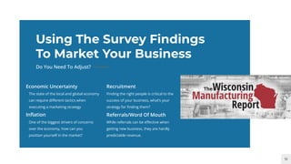 12
Using The Survey Findings
To Market Your Business
Do You Need To Adjust?
The state of the local and global economy
can require diﬀerent tactics when
executing a marketing strategy
Economic Uncertainty
Finding the right people is critical to the
success of your business, what’s your
strategy for ﬁnding them?
Recruitment
One of the biggest drivers of concerns
over the economy, how can you
position yourself in the market?
Inﬂation
While referrals can be eﬀective when
getting new business, they are hardly
predictable revenue.
Referrals/Word Of Mouth
 
