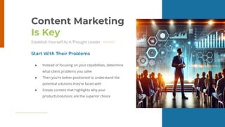14
Content Marketing
Is Key
Establish Yourself As A Thought Leader
● Instead of focusing on your capabilities, determine
what client problems you solve
● Then you’re better positioned to understand the
potential solutions they’re faced with
● Create content that highlights why your
products/solutions are the superior choice
Start With Their Problems
 