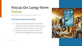 17
Focus On Long-Term
Value
When You Are Not The Low Cost Option
● If your product/service costs more up-front but
saves them money in the long run, utilize a pricing
guide that shows the customers cost over time
● Developing a pricing calculator can also be an
eﬀective way to highlight the long-term savings
Pricing Calculators Or Guides
 