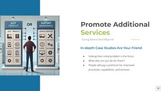 18
Promote Additional
Services
Going Above And Beyond
● Solving their initial problem is the focus
● What else can you do for them?
● People will pay a premium for improved
processes, capabilities, and services
In-depth Case Studies Are Your Friend
 
