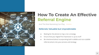 24
How To Create An Effective
Referral Engine
And The Role Marketing Can Play
● Waiting for the phone to ring is not a strategy
● Ensure that your digital ﬁrst impression is up to snuﬀ
● Be intentional about incorporating both scalable and non-scalable
referral actions into your process and strategy
Referrals: Valuable but Unpredictable
 