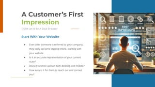 25
A Customer’s First
Impression
Don’t Let It Be A Deal Breaker
● Even after someone is referred to your company,
they likely do some digging online, starting with
your website
● Is it an accurate representation of your current
state?
● Does it function well on both desktop and mobile?
● How easy is it for them to reach out and contact
you?
Start With Your Website
 