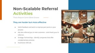 27
Non-Scalable Referral
Activities
These Require Some Elbow Grease
● Solicit feedback and work to improve pain points in your
process
● Ask who referred you to new customers - send thank yous to
referrers
● Strategic Partnerships - identify companies that oﬀer
complementary services
● Incentivize referrals
They are harder but more effective
 