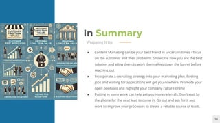 28
In Summary
Wrapping It Up
● Content Marketing can be your best friend in uncertain times - focus
on the customer and their problems. Showcase how you are the best
solution and allow them to work themselves down the funnel before
reaching out
● Incorporate a recruiting strategy into your marketing plan. Posting
jobs and waiting for applications will get you nowhere. Promote your
open positions and highlight your company culture online
● Putting in some work can help get you more referrals. Don’t wait by
the phone for the next lead to come in. Go out and ask for it and
work to improve your processes to create a reliable source of leads.
 