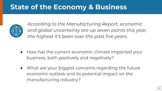 4
State of the Economy & Business
According to the Manufacturing Report, economic
and global uncertainty are up seven points this year,
the highest it's been over the past ﬁve years.
● How has the current economic climate impacted your
business, both positively and negatively?
● What are your biggest concerns regarding the future
economic outlook and its potential impact on the
manufacturing industry?
 