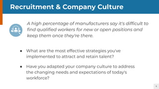 5
Recruitment & Company Culture
A high percentage of manufacturers say it's difﬁcult to
ﬁnd qualiﬁed workers for new or open positions and
keep them once they're there.
● What are the most effective strategies you've
implemented to attract and retain talent?
● Have you adapted your company culture to address
the changing needs and expectations of today's
workforce?
 