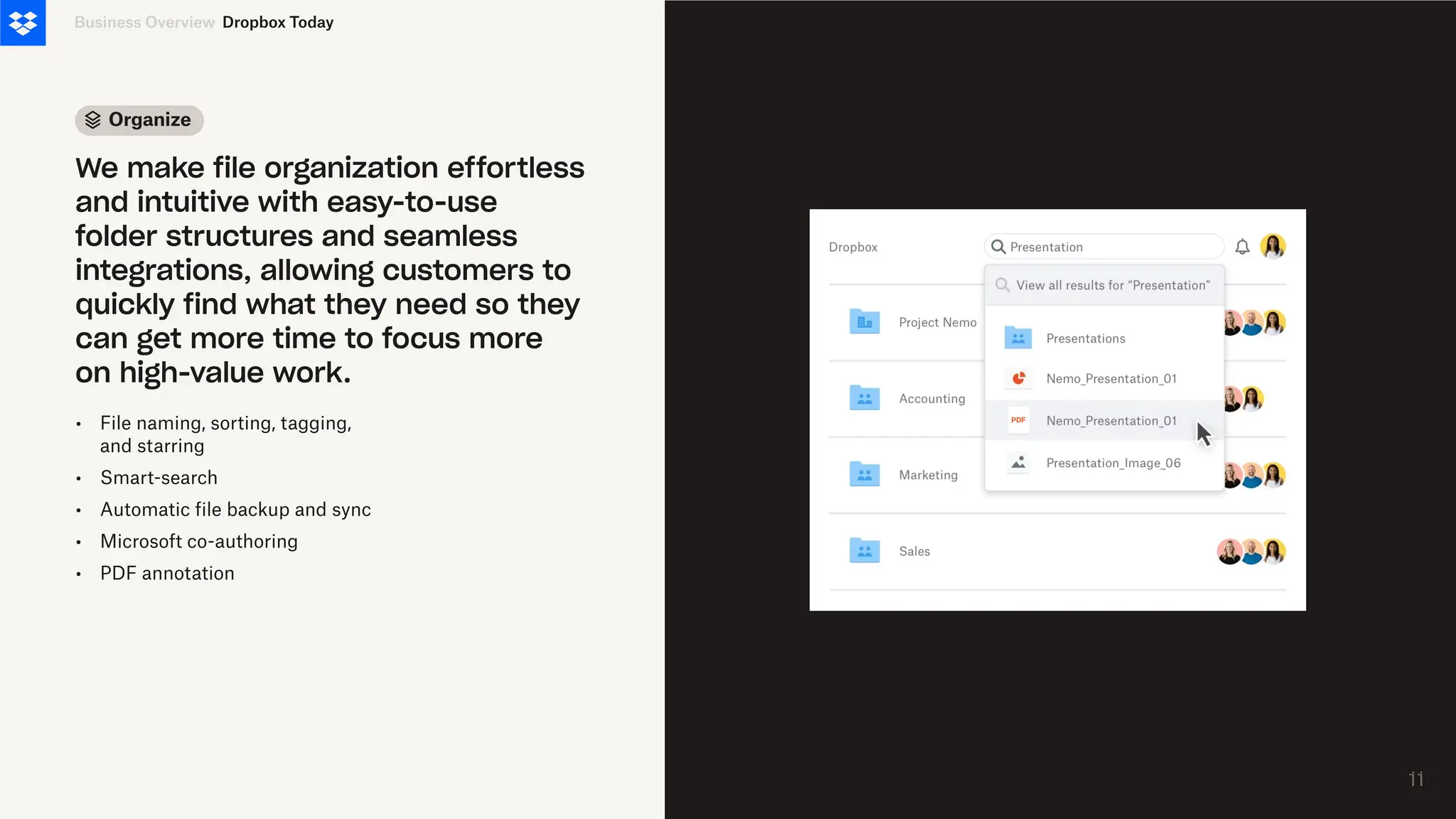 Organize
•
•
•
•
•
File naming, sorting, tagging,
and starring
Smart-search
Automatic file backup and sync
Microsoft co-authoring
PDF annotation
Business Overview
We make file organization effortless
and intuitive with easy-to-use
folder structures and seamless
integrations, allowing customers to
quickly find what they need so they
can get more time to focus more
on high-value work.
Dropbox Today
11
11
 