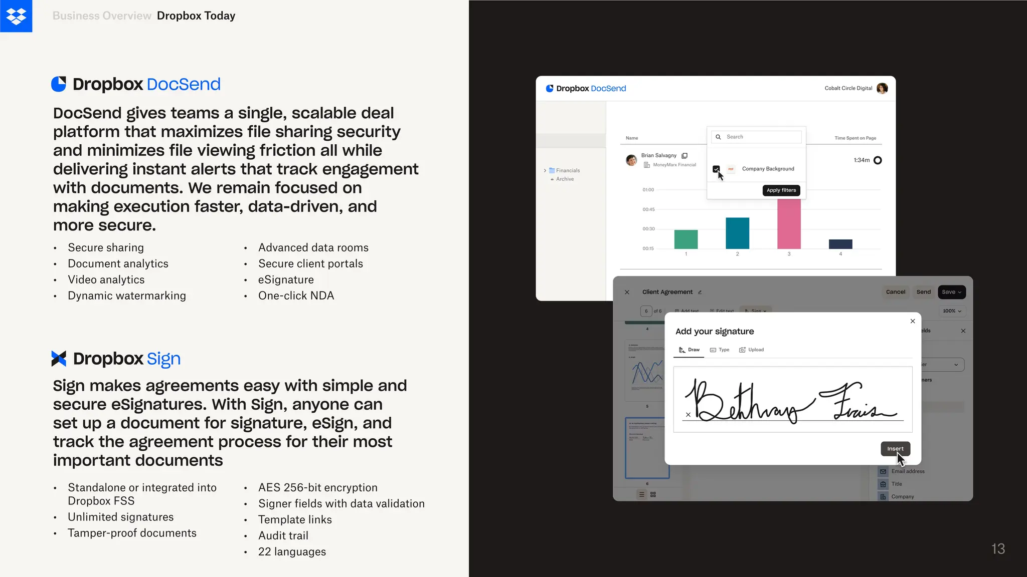 •
•
•
•
Secure sharing
Document analytics
Video analytics
Dynamic watermarking
Business Overview
DocSend gives teams a single, scalable deal
platform that maximizes file sharing security
and minimizes file viewing friction all while
delivering instant alerts that track engagement
with documents. We remain focused on
making execution faster, data-driven, and
more secure.
Sign makes agreements easy with simple and
secure eSignatures. With Sign, anyone can
set up a document for signature, eSign, and
track the agreement process for their most
important documents
•
•
•
•
Advanced data rooms
Secure client portals
eSignature
One-click NDA
•
•
•
Standalone or integrated into
Dropbox FSS
Unlimited signatures
Tamper-proof documents
•
•
•
•
•
AES 256-bit encryption
Signer fields with data validation
Template links
Audit trail
22 languages 13
Dropbox Today
 