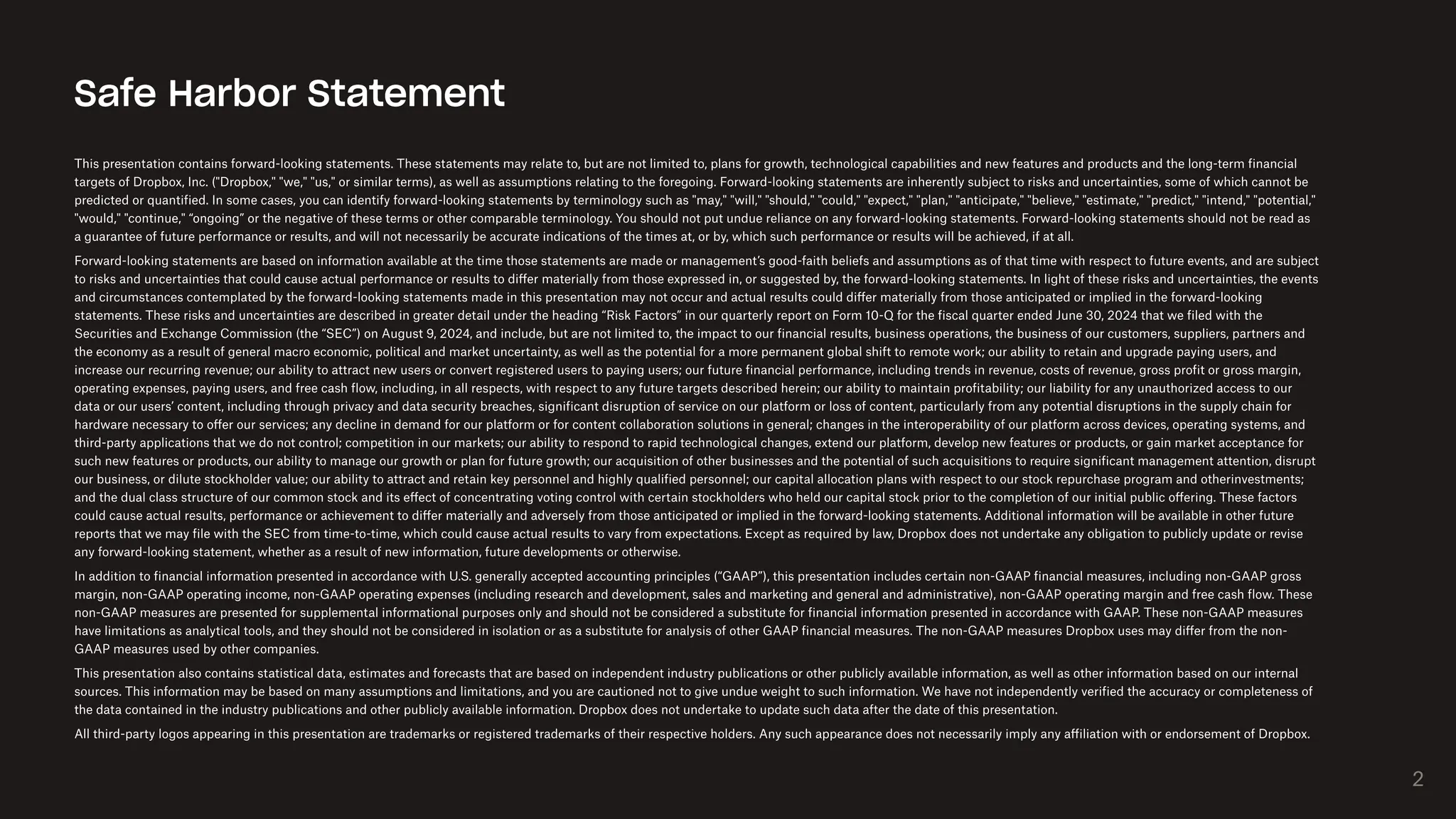 This presentation contains forward-looking statements. These statements may relate to, but are not limited to, plans for growth, technological capabilities and new features and products and the long-term financial
targets of Dropbox, Inc. ("Dropbox," "we," "us," or similar terms), as well as assumptions relating to the foregoing. Forward-looking statements are inherently subject to risks and uncertainties, some of which cannot be
predicted or quantified. In some cases, you can identify forward-looking statements by terminology such as "may," "will," "should," "could," "expect," "plan," "anticipate," "believe," "estimate," "predict," "intend," "potential,"
"would," "continue," “ongoing” or the negative of these terms or other comparable terminology. You should not put undue reliance on any forward-looking statements. Forward-looking statements should not be read as
a guarantee of future performance or results, and will not necessarily be accurate indications of the times at, or by, which such performance or results will be achieved, if at all.
Forward-looking statements are based on information available at the time those statements are made or management’s good-faith beliefs and assumptions as of that time with respect to future events, and are subject
to risks and uncertainties that could cause actual performance or results to differ materially from those expressed in, or suggested by, the forward-looking statements. In light of these risks and uncertainties, the events
and circumstances contemplated by the forward-looking statements made in this presentation may not occur and actual results could differ materially from those anticipated or implied in the forward-looking
statements. These risks and uncertainties are described in greater detail under the heading “Risk Factors” in our quarterly report on Form 10-Q for the fiscal quarter ended June 30, 2024 that we filed with the
Securities and Exchange Commission (the “SEC”) on August 9, 2024, and include, but are not limited to, the impact to our financial results, business operations, the business of our customers, suppliers, partners and
the economy as a result of general macro economic, political and market uncertainty, as well as the potential for a more permanent global shift to remote work; our ability to retain and upgrade paying users, and
increase our recurring revenue; our ability to attract new users or convert registered users to paying users; our future financial performance, including trends in revenue, costs of revenue, gross profit or gross margin,
operating expenses, paying users, and free cash flow, including, in all respects, with respect to any future targets described herein; our ability to maintain profitability; our liability for any unauthorized access to our
data or our users’ content, including through privacy and data security breaches, significant disruption of service on our platform or loss of content, particularly from any potential disruptions in the supply chain for
hardware necessary to offer our services; any decline in demand for our platform or for content collaboration solutions in general; changes in the interoperability of our platform across devices, operating systems, and
third-party applications that we do not control; competition in our markets; our ability to respond to rapid technological changes, extend our platform, develop new features or products, or gain market acceptance for
such new features or products, our ability to manage our growth or plan for future growth; our acquisition of other businesses and the potential of such acquisitions to require significant management attention, disrupt
our business, or dilute stockholder value; our ability to attract and retain key personnel and highly qualified personnel; our capital allocation plans with respect to our stock repurchase program and otherinvestments;
and the dual class structure of our common stock and its effect of concentrating voting control with certain stockholders who held our capital stock prior to the completion of our initial public offering. These factors
could cause actual results, performance or achievement to differ materially and adversely from those anticipated or implied in the forward-looking statements. Additional information will be available in other future
reports that we may file with the SEC from time-to-time, which could cause actual results to vary from expectations. Except as required by law, Dropbox does not undertake any obligation to publicly update or revise
any forward-looking statement, whether as a result of new information, future developments or otherwise.
In addition to financial information presented in accordance with U.S. generally accepted accounting principles (“GAAP”), this presentation includes certain non-GAAP financial measures, including non-GAAP gross
margin, non-GAAP operating income, non-GAAP operating expenses (including research and development, sales and marketing and general and administrative), non-GAAP operating margin and free cash flow. These
non-GAAP measures are presented for supplemental informational purposes only and should not be considered a substitute for financial information presented in accordance with GAAP. These non-GAAP measures
have limitations as analytical tools, and they should not be considered in isolation or as a substitute for analysis of other GAAP financial measures. The non-GAAP measures Dropbox uses may differ from the non-
GAAP measures used by other companies.
This presentation also contains statistical data, estimates and forecasts that are based on independent industry publications or other publicly available information, as well as other information based on our internal
sources. This information may be based on many assumptions and limitations, and you are cautioned not to give undue weight to such information. We have not independently verified the accuracy or completeness of
the data contained in the industry publications and other publicly available information. Dropbox does not undertake to update such data after the date of this presentation.
All third-party logos appearing in this presentation are trademarks or registered trademarks of their respective holders. Any such appearance does not necessarily imply any affiliation with or endorsement of Dropbox.
Safe Harbor Statement
2
 