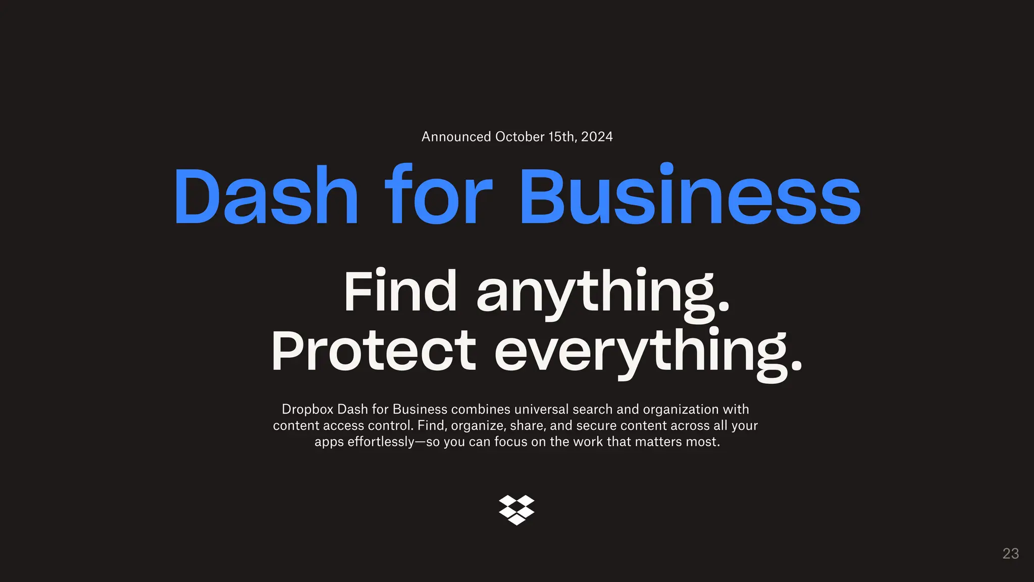 23
Find anything.
Protect everything.
Dropbox Dash for Business combines universal search and organization with
content access control. Find, organize, share, and secure content across all your
apps effortlessly—so you can focus on the work that matters most.
Dash for Business
Announced October 15th, 2024
 