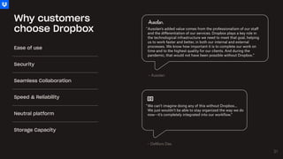 Why customers
choose Dropbox
We can’t imagine doing any of this without Dropbox…
We just wouldn’t be able to stay organized the way we do
now—it’s completely integrated into our workflow."
"
Ausolan's added value comes from the professionalism of our staff
and the differentiation of our services. Dropbox plays a key role in
the technological infrastructure we need to meet that goal, helping
us to work faster and better, in both our internal and external
processes. We know how important it is to complete our work on
time and to the highest quality for our clients. And during the
pandemic, that would not have been possible without Dropbox.”
"
– Ausolan
– DeMuro Das
Ease of use
Security
Seamless Collaboration
Speed & Reliability
Neutral platform
Storage Capacity
21
21
 