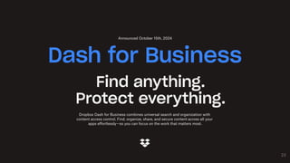 23
Find anything.
Protect everything.
Dropbox Dash for Business combines universal search and organization with
content access control. Find, organize, share, and secure content across all your
apps effortlessly—so you can focus on the work that matters most.
Dash for Business
Announced October 15th, 2024
 