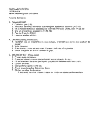 ESCOLA DE LÍDERES
LIDERANÇA
TEMA: Metodologia de uma célula
Resumo da matéria
A. COMO GANHAR
1. Quebrar o gelo (v.7)
2. Jesus não se deixou desviar de sua menagem, apesar das objeções (vv.9-10);
3. Vá às necessidades das pessoas para supri-las através de Cristo Jesus (vv.25-26)
4. Crie um ambiente de expectativa (vv.10-15);
5. Fale de Cristo (vv.f25-26)
6. Leve-a a receber a Cristo.
A. COMO RETER (Consolidação)
1. Telefonar para os integrantes de suas células, e também aos novos que acabam de
chegar;
2. Visite os novos;
3. Preocupe-se com as necessidades dos seus discípulos. Ore por eles;
4. Motive sua gente a ir a suas células e à igreja.
B. COMO EDIFICAR (Discipulado)
1. Prepare suas mensagens
2. Ensine as coisas fundamentais (salvação, arrependimento, fé, etc.)
3. Dê ferramentas a seus discípulos para que possam defender-se na vida cristã;
4. Guie-os em tudo;
5. Dedique tempo para escutá-los;
6. Ame a seus discípulos. Seja amigo deles;
7. Dê-lhes o melhor de si mesmo;
8. Anime-os para que possam colocar em prática as coisas que lhes ensinou;
 