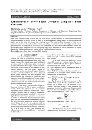 Himanshu Singh et al Int. Journal of Engineering Research and Applications www.ijera.com
ISSN : 2248-9622, Vol. 4, Issue 4( Version 7), April 2014, pp.91-96
www.ijera.com 91 | P a g e
Enhancement of Power Factor Correction Using Dual Boost
Converter
Himanshu Singh1*
Pratibha Tiwari2
1
M.Tech. Scholar, 2
Assistant Professor, Department of Electrical and Electronics Engineering Sam
Higginbottom Institute of Agriculture, Technology and Sciences, Allahabad, India
Abstract
This paper aims to develop a circuit for PFC using active filtering approach by implementing two boost
converters arranged in parallel. It shall be based on an optimized power sharing strategy to improve the current
quality and at the same time reduce the switching losses. The work involves simulation of basic power
electronic circuits and the analysis of the current and voltage waveforms. It starts with simple circuits with a
gradual increase in complexity by inclusion of new components and their subsequent effect on the current and
voltage waveforms. Main objective is to improve the input current waveform i.e. making it sinusoidal by tuning
the circuits. All the simulation work is done in MATLAB Simulink environment.
Keywords: Active filter, Boost converter, PFC, Simulink
I. INTRODUCTION
In the past, rectification used to be a much
simpler task. But in recent times, rectifiers have
become much more complicated systems rather than
simple circuits. They include pulse-width modulated
converters such as the boost converter with control
systems that regulate the ac input current waveform.
The reason for this change is the unwanted ac line
current harmonics and low power factors of
conventional rectifier circuits such as peak-detection
and phase-controlled rectifiers. The adverse effects of
power system harmonics are well recognized and
include heating and reduction of transformers and
induction motors life, degradation of system voltage
waveforms, insecure currents in power-factor-
correction capacitors and malfunctioning of certain
power system protection elements.
In a true sense, conventional rectifiers are
harmonic polluters of the ac power distribution
system. With the extensive use of electronic
equipment, rectifier harmonics have become a major
problem. Therefore, there is a need for high-quality
rectifiers that can operate with high power factor,
high efficiency and reduce generation of harmonics.
A number of international standards now exist that in
particular limit the magnitude of harmonics currents,
for both high-power equipment such as industrial
motor drives, and low-power equipment such as
electronic ballasts. Power Factor gives a measure of
how effective the real power utilization of the system
is. It is a figure of merit that measures how
effectively power is transmitted between a source and
load network.
Power Factor (pf) = Real power/Apparent power
Power factor (pf) = (average power) / (rms voltage) *
(rms current)
In a linear system, the load draws purely
sinusoidal current and voltage; hence the power
factor is determined only by the phase difference
between voltage and current. That is,
PF = cos θ, where cos θ is the displacement factor of
the voltage and current.
When the load is nonlinear, the line current is non-
sinusoidal for a sinusoidal voltage, and the power
factor (pf) can be expressed as:
 coscoscos
11
p
rms
rms
rmsrms
rmsrms
K
I
I
IV
IV
pf 
where Kp describes the harmonic content of the
current with respect to the fundamental and is
referred to as purity factor or distortion factor.
Another important parameter that measures the
percentage of distortion is known as the current total
harmonic distortion (THDi) and is defined as follows:
Hence the relation between Kp and THDi is
rms
n
rmsn
I
I
THDi
,1
2
2
,



Hence the relation between Kp and THDi is
2
1
1
THDi
Kp


The harmonics can decline power quality
and affect system performance in several ways.
RESEARCH ARTICLE OPEN ACCESS
 