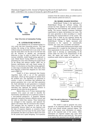 Ghanshyam Gagged et al Int. Journal of Engineering Research and Applications www.ijera.com
ISSN : 2248-9622, Vol. 4, Issue 4( Version 9), April 2014, pp.88-93
www.ijera.com 89 | P a g e
Fig1: Overview of Automation Testing
II. LITERATURE SURVEY
As per Sandeep et al. [5] manual testing is a
very costly and time consuming process. This type
includes the testing of the Software manually i.e.
without using any automated tool or any script. In this
type the tester takes over the role of an end user and
test the Software to identify any un-expected
behaviour or bug. In order to reduce this cost and
increase reliability, model based testing approach is
used. Model Based Testing (MBT) is a process of
generating test cases and evaluating test results based
on the design and analysis models. MBT lies in
between specification and code based testing [5].
Hence it is also known as Gray-Box testing approach.
A wide range of models like UML, State charts, Data
flow diagrams, Control flow diagrams etc. have been
used in MBT [5].
Nirpal et al have mentioned that Genetic
Algorithm starts with a set of first generation
individuals, which are then grouped at random from
the problem area. The algorithms are generated to
execute a series of executions that transforms the
present generation into a new and filter generation
[6]. Each individual in each generation is evaluated
with a fitness function. Based on this evaluation the
individual may approach the optimal solution to
generate the test cases for the product [6]
Martin Glinz et al. [7] have mentioned that
scenarios (Use cases) are used to describe the
functionality and behaviour of a (software) system in
a user-cantered perspective. A Sequence diagram
represents interaction between different process and
the order in which they interact. These interactions
are arranged in time sequence, and represent the
objects and classes that are involved in the scenario.
The messages that are required to carry out the
functionality between object are also depicted with
the help of sequence diagram, as scenarios form a
kind of abstract level test cases for the system under
development, the idea to use them to derive test cases
for the system test is quite intriguing. Yet in practice
scenarios from the analysis phase are seldom used to
create concrete system test cases [7].
III. MODEL BASED TESTING
Model-Based Testing is the application of
Model-Based Design for software testing; this
concept has been adopted by many companies and
integrated into both hardware and software systems
testing. The process typically consumes functional
requirements as inputs, and produces test cases. The
test cases generation is done according to a model
describing the required behavior of the system. The
testing effort is made by test engineers during the
design of the usage model [4]. The effectiveness of
Model-Based Testing is highly increased with
automation, i.e. the capacity to automatically
translate test cases into executable test material.
The model based testing process begins with
requirements [4]. A model for user behavior is built
from requirements for the system. Those building the
model need to develop an understanding of the
system under test and of the characteristics of the
users, the inputs and output of each user, the
conditions under which an input can be applied; etc
Fig2: Overall Architecture of Model Based
Framework
The model is used to generate test cases,
typically in an automated fashion. The specification
of test cases should include expected outputs. The
model can generate some information on outputs,
such as the expected state of the system. Other
information on expected outputs may come from
somewhere else, such as a test oracle [4]. The system
is run against the generated tests and the outputs are
Test
Execution
Test
Automation
Test Script
 