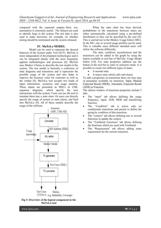 Ghanshyam Gagged et al Int. Journal of Engineering Research and Applications www.ijera.com
ISSN : 2248-9622, Vol. 4, Issue 4( Version 9), April 2014, pp.88-93
www.ijera.com 90 | P a g e
compared with the expected outputs. Here, too,
automation is extremely useful. The failures are used
to identify bugs in the system. The test data is also
used to make decisions, for example, on whether
testing should be terminated and the system released.
IV. MaTeLo MODEL
Model can be used to represent the desired
behavior of the System under Test (SUT). MaTelo is
more independent of development technologies and it
can be integrated ideally with the most frequently
applied methodologies and processes [8]. MaTelo
uses Markov Chains to describe the test model of the
system. The test model is basically a collection of
state diagrams and transitions and it represents the
possible usage of the system and also helps to
improve the business value for customer as well as
the vendor [8]. MaTeLo tool accepts two kinds of
input information: scenarios and usage patterns.
These inputs are presented as MSCs or UML
sequence diagrams, which specify the user
interactions with the system. Users can use the tool to
translate them into a state chart. Or users can directly
specify the usage of system as state charts, and feed
into MaTeLo [9]. All of these models describe the
usage of the software
Fig 3: Overview of the logical component in the
MaTeLo tool
When the state chart has been derived,
probabilities in the transitions between states are
either automatically calculated using a pre-defined
distribution or they can be specified by the user [9].
This is carried out in the Markov Usage Editor (MU).
In the MU, one or several usage profiles can be used.
This is valuable since different intended users will
utilize the software differently.
The state, condition, asynchronous and the
transitions can be added in the graph by using the
button available in tool bar of MaTelo- Usage Model
Editor [10]. For state properties addition use the
button in the tool bar to enter in selection mode. It is
possible to create two different types of states
 A normal state
 A macro state which calls sub-chains
To add a properties on transitions there are four type
of parameter available on transition: Input, Manual
Expected Result (MER), Automatic Expected Result
(AER) or Function.
The edition window of transition properties include 5
tabs
 The “main” tab allows defining the usage
frequency, input, AER, MER and transferring
function.
 The “Condition” tab is active only on
conditionals transitions and permit to define the
going by condition of this transition.
 The “context” tab allows defining one or several
functions to update the context.
 The “TestStand Functions” tab allows defining
the functions which are used with TestStand.
 The “Requirement” tab allows adding some
requirement for the current transition.
 