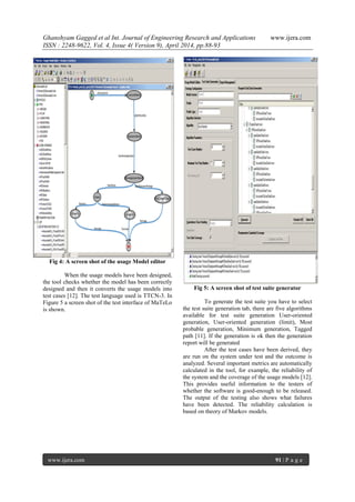 Ghanshyam Gagged et al Int. Journal of Engineering Research and Applications www.ijera.com
ISSN : 2248-9622, Vol. 4, Issue 4( Version 9), April 2014, pp.88-93
www.ijera.com 91 | P a g e
Fig 4: A screen shot of the usage Model editor
When the usage models have been designed,
the tool checks whether the model has been correctly
designed and then it converts the usage models into
test cases [12]. The test language used is TTCN-3. In
Figure 5 a screen shot of the test interface of MaTeLo
is shown.
Fig 5: A screen shot of test suite generator
To generate the test suite you have to select
the test suite generation tab, there are five algorithms
available for test suite generation User-oriented
generation, User-oriented generation (limit), Most
probable generation, Minimum generation, Tagged
path [11]. If the generation is ok then the generation
report will be generated
After the test cases have been derived, they
are run on the system under test and the outcome is
analyzed. Several important metrics are automatically
calculated in the tool, for example, the reliability of
the system and the coverage of the usage models [12].
This provides useful information to the testers of
whether the software is good-enough to be released.
The output of the testing also shows what failures
have been detected. The reliability calculation is
based on theory of Markov models.
 