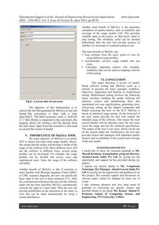 Ghanshyam Gagged et al Int. Journal of Engineering Research and Applications www.ijera.com
ISSN : 2248-9622, Vol. 4, Issue 4( Version 9), April 2014, pp.88-93
www.ijera.com 92 | P a g e
Fig 6: A screen shot of convertor
The objective of this functionality is to
convert the test files generated by MaTeLo to any test
format. The conversion is done with a style
sheet XSLT. The XSLT processor used is XALAN
2.7.1 (this library is integrated to the convertor), this
property allows for writing a test file directly from
the style sheet. Apart from this convertor is also used
to convert the version of model.
V. IMPORTANCE OF MaTeLo TOOL
The main objective of MaTeLo is to utilize
SUT to derive test cases from usage models. Hence,
this means that the testers will develop a model of the
usage of the software [10]. Since different users will
use the software in different ways, several usage
profiles can be developed. For example, the usage
profiles can be divided into novice users and
experienced users. Since the usage of the software
will differ
Another benefit of MaTeLo is that if someone is
more familiar with Message Sequence Charts (MSC)
or UML sequence diagrams, the user can specify the
basic input to the tool in these notations [11]. After
the communication between the user and the software
under test has been specified, MaTeLo automatically
converts the input to a state chart. Then the user can
provide probabilities to the transitions in the chart, or
even this can be made automatically by using a
certain distribution.
Another main benefit of MaTeLo is the automatic
calculation of quality metrics, such as reliability and
coverage of the usage models [10]. This provides
valuable input to the testers, so they know when to
stop testing. The reliability value can be decided
beforehand; then the tool will provide answers of
whether it is necessary to continue testing or not.
The main benefits of MaTeLo are
• Tests software from the users’ point of view by
using different usage profiles.
• Automatically converts usage models into test
cases.
• Calculates important metrics (for example,
reliability) that can be used as stopping criterion
of the testing.
VI. CONCLUSION
This paper discusses a review of model-
based software testing and MaTeLo tools as a
tutorial. It presents the basic concepts, workflow,
objectives, importance and benefits in model-based
testing. Model-based testing involves the following
major activities: building the model, defining test
selection criteria and transforming them into
operational test case specifications, generating tests,
conceiving, setting up the adaptor component and
finally executing the tests on the SUT. MaTelo is
based on statistical usage testing. At the front-end of
the tool, testers provide the tool with models the
intended usage of the software. This means the most
critical failures will be detected, since the test cases
cover the usage and not the technical specification.
The output of the tool is test cases, which can be run
on the system under test. Furthermore, the tool also
provides testers and managers with important quality
metrics such as reliability of the system and coverage
of the user model.
ACKNOWLEDGEMENTS
I would like to show my immense gratitude to Mr.
Murali Krishnan Arunachalam, program director,
Alcatel-Lucent India Pvt Ltd for giving me the
opportunity and support he has provided during my
project.
I express my sincere thanks to Mr. Vengatesan
Natarajan, QA Manager, Alcatel-Lucent India Pvt
Ltd for giving me the opportunity and guidance to do
this project. His constant support and discussion on
relevant topics cannot be thanked by mere use of
words
I take immense pleasure and very deep sense of
gratitude in conveying my special, sincere and
heartfelt thanks to my guide Mr. Kauser Ahmed P,
Professor School of Computing Science and
Engineering, VIT University, Vellore.
 