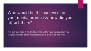Who would be the audience for
your media product & how did you
attract them?
I've put question 4 and 5 together as they are both about my
target audience and I thought it would be easier this way!
 