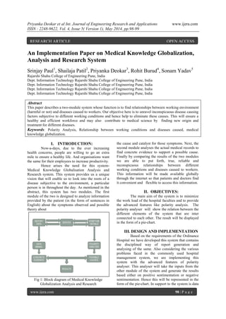 Priyanka Deokar et al Int. Journal of Engineering Research and Applications www.ijera.com
ISSN : 2248-9622, Vol. 4, Issue 5( Version 1), May 2014, pp.98-99
www.ijera.com 98 | P a g e
An Implementation Paper on Medical Knowledge Globalization,
Analysis and Research System
Srinjay Paul1
, Shailaja Patil2
, Priyanka Deokar3
, Rohit Burud4
, Sonam Yadav5
Rajarshi Shahu College of Engineering Pune, India
Dept. Information Technology Rajarshi Shahu College of Engineering Pune, India
Dept. Information Technology Rajarshi Shahu College of Engineering Pune, India
Dept. Information Technology Rajarshi Shahu College of Engineering Pune, India
Dept. Information Technology Rajarshi Shahu College of Engineering Pune, India
Abstract
This paper describes a two-module system whose function is to find relationships between working environment
(harmful or not) and diseases caused to workers. Our objective here is to unravel inconspicuous disease causing
factors subjective to different working conditions and hence help to eliminate these causes. This will ensure a
healthy and efficient workforce and may also contribute to medical science by finding new origin and
treatment for different diseases.
Keywords: Polarity Analysis, Relationship between working conditions and diseases caused, medical
knowledge globalization.
I. INTRODUCTION:
Now-a-days, due to the ever increasing
health concerns, people are willing to go an extra
mile to ensure a healthy life. And organisations want
the same for their employees to increase productivity.
Hence arises the need for this system-
Medical Knowledge Globalisation Analysis and
Research system. This system provides us a unique
vision that will enable us to look into the roots of a
disease subjective to the environment, a particular
person is in throughout the day. As mentioned in the
abstract, this system has two modules. The first
module of the two is designed to analyze information
provided by the patient (in the form of sentences in
English) about the symptoms observed and possible
theory about
Fig 1: Block diagram of Medical Knowledge
Globalization Analysis and Research
the cause and catalyst for those symptoms. Next, the
second module analyses the actual medical records to
find concrete evidence to support a possible cause.
Finally by comparing the results of the two modules
we are able to put forth, true, reliable and
inconspicuous relationships between different
working conditions and diseases caused to workers.
This information will be made available globally
through the internet so that patients and doctors find
it convenient and flexible to access this information.
II. OBJECTIVES:
The main aim of the system is to minimize
the work load of the hospital faculties and to provide
the advanced features like polarity analysis. The
polarity analyser will show the relation between the
different elements of the system that are inter
connected to each other. The result will be displayed
in the form of a pie-chart.
III. DESIGN AND IMPLEMENTATION
Based on the requirements of the Ordinance
Hospital we have developed this system that contains
the disciplined way of report generation and
analysing of the same. Also considering the various
problems faced in the commonly used hospital
management system, we are implementing this
system with the advanced features of polarity
analyser. This analyser will take the inputs from the
other module of the system and generate the results
based either on positive sentimentation or negative
sentimentation. Hence this will be represented in the
form of the pie-chart. In support to the system is data
RESEARCH ARTICLE OPEN ACCESS
 