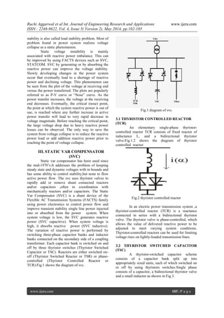 Ruchi Aggarwal et al Int. Journal of Engineering Research and Applications www.ijera.com
ISSN : 2248-9622, Vol. 4, Issue 5( Version 2), May 2014, pp.102-105
www.ijera.com 103 | P a g e
stability is also called load stability problem. Most of
problem found in power system realizes voltage
collapse as a static phenomenon.
Static voltage instability is mainly
associated with reactive power imbalance. This can
be improved by using FACTS devices such as SVC,
STATCOM. SVC by generating or by absorbing the
reactive power can improve the voltage stability.
Slowly developing changes in the power system
occur that eventually lead to a shortage of reactive
power and declining voltage. This phenomenon can
be seen from the plot of the voltage at receiving end
versus the power transferred. The plots are popularly
referred to as P-V curve or “Nose” curve. As the
power transfer increases, the voltage at the receiving
end decreases. Eventually, the critical (nose) point,
the point at which the system reactive power is out of
use, is reached where any further increase in active
power transfer will lead to very rapid decrease in
voltage magnitude. Before reaching the critical point,
the large voltage drop due to heavy reactive power
losses can be observed. The only way to save the
system from voltage collapse is to reduce the reactive
power load or add addition reactive power prior to
reaching the point of voltage collapse.
III. STATIC VAR COMPENSATOR
(SVC)
Static var compensator has been used since
the mid-1970’s.It addresses the problem of keeping
steady state and dynamic voltages with in bounds and
has some ability to control stability,but none to flow
active power flow. The svc uses thyristor valves to
rapidly add or remove shunt connected reactors
andor capacitors ,often in coordination with
mechanically reactors andor capacitors. The Static
Var Compensator (SVC) is a shunt device of the
Flexible AC Transmission Systems (FACTS) family
using power electronics to control power flow and
improve transient stability single line power injected
into or absorbed from the power system. When
system voltage is low, the SVC generates reactive
power (SVC capacitive). When system voltage is
high, it absorbs reactive power (SVC inductive).
The variation of reactive power is performed by
switching three-phase capacitor banks and inductor
banks connected on the secondary side of a coupling
transformer. Each capacitor bank is switched on and
off by three thyristor switches (Thyristor Switched
Capacitor or TSC). Reactors are either switched on-
off (Thyristor Switched Reactor or TSR) or phase-
controlled (Thyristor Controlled Reactor or
TCR).Fig.1 shows the diagram of svc.
Fig.1 diagram of svc
3.1 THYRISTOR CONTROLLED REACTOR
(TCR)
An elementary single-phase thyristor-
controlled reactor TCR consists of fixed reactor of
inductance L, and a bidirectional thyristor
valve.Fig.1.2 shows the diagram of thyristor
controlled reactor.
Fig.2 thyristor controlled reactor
In an electric power transmission system ,a
thyristor-controlled reactor (TCR) is a reactance
connected in series with a bidirectional thyristor
valve. The thyristor valve is phase-controlled, which
allows the value of delivered reactive power to be
adjusted to meet varying system conditions.
Thyristor-controlled reactors can be used for limiting
voltage rises on lightly-loaded transmission lines.
3.2 THYRISTOR SWITCHED CAPACITOR
(TSC)
A thyristor-switched capacitor scheme
consists of a capacitor bank split up into
appropriately sized units, each of which switched on
or off by using thyristors switches.Single phase
consists of a capacitor, a bidirectional thyristor valve
and a small inductor as shown in Fig.3.
 