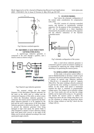 Ruchi Aggarwal et al Int. Journal of Engineering Research and Applications www.ijera.com
ISSN : 2248-9622, Vol. 4, Issue 5( Version 2), May 2014, pp.102-105
www.ijera.com 104 | P a g e
Fig.3 thyristor switched capacitor
IV. SQUIRREL CAGE INDUCTION
GENERATOR (SCIG)
A squirrel-cage induction generator is
connected to the rotor through a gearbox, and a
reactive source as shown in fig.4.
Fig.4 Squirrel cage induction generator
The terminal voltage and the output
frequency of the three-phase induction generator are
the same as the utility grid ac voltage and the
commercial frequency of the utility ac power source
to which the three-phase induction generator is
connected. The reactive power required for the three-
phase induction generator is to be supplied by the
grid and the active output power of the three phase
induction generator is delivered to the grid. . In order
to prevent the induction generator from being
damaged at high wind speed, the turbine blade is
often designed to operate at lower efficiency during
high wind speed (stall control), or the angle of the
blades can be actively adjusted according to the wind
speed (pitch angle control).
V. SYSTEM MODEL
Fig.5 shows the schematic configuration of
the system under consideration for compensation
with a SVC.
The SVC consists of a thyristor controlled
reactor, and thyristor or mechanically switched
capacitors. For the purpose of this investigation, the
SVC can be considered as a shunt impedance
determined by the parallel connection of the capacitor
and the effective inductance of the thyristor
controlled reactor.
Fig.5 schematic configuration of the system
Here a wind driven induction generator is
connected to grid.At a point of common coupling svc
is connected for improving the voltage stability by
absorbing or by generating the reactive power.
VI. SIMULATION AND RESULTS
In this study a sim power system tollbox is
used in Matlab/Simulink to develop a model of grid
connected wind driven induction generator using svc.
It consists of squirrel cage induction generator
( 35kw,50 hz ) is connected to grid of capacity
20kw,50 hz .The stator winding is directly connected
to grid but the rotor winding is connected to wind
turbine. In this model wind speed is maintained
constant but there is variations in programmable
voltage source. The voltage is set to reference voltage
of 1 pu. From results you will see that the voltage
stability can be improved by using svc. Svc generates
and absorbs the reactive power to stables the
voltage.Fig.6 shows the line voltage when there is no
svc but variations in voltage are given.Fig.6 shows
the line voltage without svc and fig.7 shows the line
voltage with svc.
 