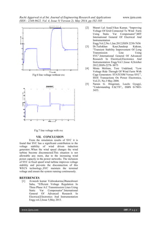 Ruchi Aggarwal et al Int. Journal of Engineering Research and Applications www.ijera.com
ISSN : 2248-9622, Vol. 4, Issue 5( Version 2), May 2014, pp.102-105
www.ijera.com 105 | P a g e
Fig 6 line voltage without svc
Fig.7 line voltage with svc
VII. CONCLUSION
From the simulation results of SVC it is
found that SVC has a significant contribution to the
voltage stability of wind driven induction
generator..When the wind speed changes the wind
turbine become disconnected.This situation is not
allowable any more, due to the increasing wind
power capacity in the power networks. The inclusion
of SVC in fixed speed wind turbine improves voltage
stability and prevents the disconnection of this
WECS technology.,SVC maintain the terminal
voltage and ensure the system running continuously.
REFERENCES
[1] Avneesh kumar Vishwakarma,Dhaneshwari
Sahu, “Efficient Voltage Regulation In
Three Phase A.C Transmisssion Lines Using
Static Var Compensator”.International
General Of Advanced Research In
Electrical,Electronics And Instrumentation
Engg.vol.2,Issue 5,May 2013.
[2] Murari Lal Azad,Vikas Kumar, “Improving
Voltage Of Grid Connected To Wind Farm
Using Static Var Compensator”,MIT
International General Of Electrical And
Instrumentation
Engg.Vol.2,No.1,Jan.2012,ISSN 2230-7656
[3] Dr.Tarlokhan Kaur,Sandeep Kakran,
“Transient Stability Improvement Of Long
Transmission Line Using
SVC”,International General Of Advanced
Research In Electrical,Electronics And
Instrumentation Engg.Vol.1,Issue 4,October
2012,ISSN-2278- 8875
[4] Mrata Molinas, Tore Undeland, “Low
Voltage Ride Through Of Wind Farm With
Cage Generators: STATCOM Versus SVC”,
IEEE Transactions On Power Electronics,
Vol.23, No.3 May 2008.
[5] Narain G. Hingorani, Laszlo Gyugyi,
“Understanding FACTS”,, ISBN 0-7803-
3455.
 