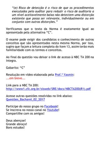 “(e) Risco de detecção é o risco de que os procedimentos
executados pelo auditor para reduzir o risco de auditoria a
um nível aceitavelmente baixo não detectem uma distorção
existente que possa ser relevante, individualmente ou em
conjunto com outras distorções.”
Verificamos que o texto da Norma é exatamente igual ao
apresentado pela alternativa “C”.
O exame pode exigir dos candidatos o conhecimento de outros
conceitos que são apresentados nesta mesma Norma, por isso,
sugiro que façam a leitura completa do item 13, assim terão mais
familiaridade com os termos e conceitos.
Ao final da questão vou deixar o link de acesso à NBC TA 200 na
íntegra.
Gabarito: “C”
Resolução em vídeo elaborada pela Prof.ª Yasmin:
...em breve...
Link para a NBC TA 200:
http://www1.cfc.org.br/sisweb/SRE/docs/NBCTA200(R1).pdf
Acesse outras questões resolvidas no link abaixo:
Questões_Bacharel_02_2017
Participe do nosso grupo no Facebook!
Se inscreva no nosso canal no Youtube!
Compartilhe com os amigos!
Deus abençoe!
Grande abraço!
Bons estudos!
 