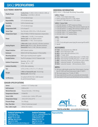 Q45C2SPECIFICATIONS
ELECTRONIC MONITOR
Visit Us on the Web: www.analyticaltechnology.com
ORDERING INFORMATION
Q45C2-A-B-C 2-Electrode ResistivityTransmitter
Represented by:
AnalyticalTechnology, Inc.
6 Iron Bridge Drive
Collegeville, PA 19462
Phone 610.917.0991
Toll-Free 800.959.0299
Fax 610.917.0992
Email sales@analyticaltechnology.com
AnalyticalTechnology
Unit1&2-GateheadBusinessPark
DelphNewRoad,Delph
SaddleworthOL35DE
Phone01457873318
Fax01457874468
Emailsales@atiuk.com
B
/
Q45C2
/
R-1
(5/2014)
Suffix A - Power
1 - 24VDC, 2-wire (single output only)
4 - Battery operated with two 0-2.5VDC outputs
5 - External 5-17VDC with two 0-2.5VDC outputs
Suffix B - Sensor Style
1 - 0.05 Cell,Titanium, 1/2”NPT Compression fitting
2-0.05KCell,Titanium,1/2”fitting,withconnector(requiresopt.C4)
3 - 0.5KCell,Titanium,1/2”fitting,withconnector(requiresopt.C4)
4 - 0.50 Cell,Titanium, 1/2”NPT Compression fitting
5 - 0.50 Cell, 316SS, 1-1/2”Sanitary fitting
6 - 0.05 Cell, 316SS, 1-1/2”Sanitary fitting
Suffix C - Cable Length
1 - 15 ft.
2 - 30 ft.
3 - 25ft.(7.6m)withquick-connectplug(forsensortypeB2andB3)
9 - Special
ACCESSORIES
07-0100 Universal junction box, NEMA 4X
31-0057 Sensor interconnect cable
03-0029 Sensor cable with connector (25 ft.)
47-0005 2”U-bolt, 304SS
07-0203 Sensorinsertionassemblywithoutassist,1-1/4”NPT,316SS
07-0228 Sensorinsertionassemblywithassist,1-1/4”NPT,316SS
51-0067 Conductivity Standard - 10 uS, Pack of six 100 cc bottles
09-0047 ConductivityStandard-447microSiemens,500mL
09-0048 ConductivityStandard-1,500microSiemens,500mL
NOTES:
1 - All sensor cable lengths greater than 30 feet require a Junction
Box (07-0100) and Sensor Interconnect Cable (31-0057).
2-Pipemountrequirestwo2”U-bolts(47-0005).
3-SensorstylesB2&B3arenotforuseinextremelywetenvironments.
4-SensorstylesB1&B4maybeusedwithballvalveinsertionassemblies.
Display Range
Conductivity: 0-2.000, 0-20.00, 0-200.00, 0-2000 µS
Resistivity: 0-20.00 MΩ, 0-200.0 kΩ
Accuracy 0.1% of selected range
Repeatability 0.1% of selected range
Sensitivity 0.05% of selected range
Linearity 0.1% of selected range
Temperature Drift 0.1% of span/°C
SensorType Two-Electrode, 0.05K, 0.5K, or 1.0K cell constant
Temperature Input Either Pt1000 or Pt100 for temperature compensation
Power
2-Wire unit: 17-30VDC, 25 mA maximum
Battery unit:Two AA alkaline batteries
External DC: 5-17VDC, 10 mA maximum
Analog Outputs
2-Wire unit: Single 4-20 mA DC, 450 ohms maximum
Battery unit:Two 0-2.5VDC, 50K ohms minimum
External DC:Two 0-2.5VDC, 50K ohms minimum
Output Isolation 600V Galvanic isolation
Enclosure NEMA 4X (IP-66) Polycarbanate,V-0 flammability
Mounting Options Wall or pipe mounting bracket supplied
Conduit Entries Two PG-9 cord grips, 0.16-0.31”diameter cable
AmbientTemperature
Operating: -40° to + 60°C
Storage: -40° to + 70°C
Ambient Humidity 0-95%, Non-condensing
Size 4.4”H x 4.4”W x 3.5”D (111 x 111 x 90 mm)
Weight
2-Wire or External DC unit: 1 lb (0.45 Kg)
Battery unit: 2 lbs (0.9 Kg)
Certifications
CE marked to BS EN 61326-1:2006 Standard
UL and CSA General Purpose
Sensor In-line or 1-1/2”Sanitary-style
Cell Constants 0.05K or 0.5K
Wetted Materials Titanium Electrodes, 316SS fittings
Temperature Element Pt1000 RTD
Sensor Cable 6 conductor plus 2 shields, HDPE jacket
Temperature Range -10 to 125°C (14 to 257°F)
Pressure Range 0 to 100 psig
Max. Flow Rate 10 feet (3 meters) per second
Max. Cable Length 60 feet (18.3 meters)
SENSOR SPECIFICATIONS
 