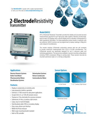 Call 800.959.0299 to speak with a sales representative
or visit us on the web at www.analyticaltechnology.com
2-ElectrodeResistivity
Transmitter
Model Q45C2
ATI’s 2-Electrode Resistivity Transmitter provides the reliable and accurate low-level
measurements required for such high-purity water systems. Monitors provide large,
easy-to-read LCD displays with a second display line for indication of temperature or
other operational information. For those applications where results in resistivity units
are preferred, Q45C2 monitors can be programmed to display readings in Meg-ohm
units instead of microSiemens.
The monitor employs 2-Electrode conductivity sensors with low cell constants
to provide continuous measurements from 0-20 to 0-2,000 microSiemens. The
2-Electrode sensors are specifically designed for use in ultra-pure water and
nonfouling applications. The sensors are available in several mounting configurations
including 316SS compression fittings or sanitary-style. These sensors may also be
mounted submersion-style or in a hot-tap configuration.
Reverse Osmosis Systems		 Deionization Systems
Boiler FeedWater		 Return Condensate
PharmaceuticalWater		 SemiconductorWater
Desalination Systems
Applications
• Display in conductivity or resistivity units
• Loop-powered or battery-operation
• External 5-17VDC version for solar power applications
• Accepts 0.05, 0.5, or 1.0K cell constant sensors
• Titanium or 316ss electrodes for corrosion resistance
• Submersion, In-line, or sanitary-style sensors
• Large, easy-to-read LCD display
• Total dissolved solids (TDS) on secondary display
• Clear, menu-driven user interface
• NEMA 4X (IP-66) enclosure
• Wall or pipe mounting bracket standard
• Built-in PID controller
Features
Sensor Options
In-Line Sensor 1-1/2” Sanitary-Style Sensor
Submersion Sensor
 