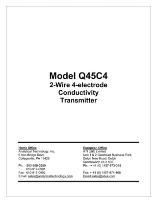 Model Q45C4
2-Wire 4-electrode
Conductivity
Transmitter
Home Office European Office
Analytical Technology, Inc. ATI (UK) Limited
6 Iron Bridge Drive Unit 1 & 2 Gatehead Business Park
Collegeville, PA 19426 Delph New Road, Delph
Saddleworth OL3 5DE
Ph: 800-959-0299 Ph: + 44 (0) 1457-873-318
610-917-0991
Fax: 610-917-0992 Fax: + 44 (0) 1457-874-468
Email: sales@analyticaltechnology.com Email:sales@atiuk.com
 