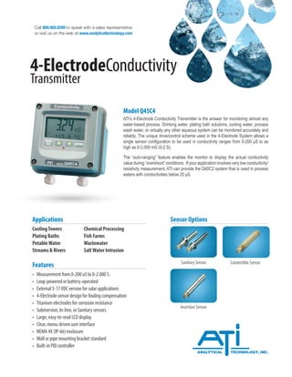 Call 800.959.0299 to speak with a sales representative
or visit us on the web at www.analyticaltechnology.com
4-ElectrodeConductivity
Transmitter
Model Q45C4
ATI’s 4-Electrode Conductivity Transmitter is the answer for monitoring almost any
water-based process. Drinking water, plating bath solutions, cooling water, process
wash water, or virtually any other aqueous system can be monitored accurately and
reliably. The unique drive/control scheme used in the 4-Electrode System allows a
single sensor configuration to be used in conductivity ranges from 0-200 μS to as
high as 0-2,000 mS (0-2 S).
The “auto-ranging” feature enables the monitor to display the actual conductivity
value during “overshoot” conditions. If your application involves very low conductivity/
resistivity measurement, ATI can provide the Q45C2 system that is used in process
waters with conductivities below 20 μS.
CoolingTowers		 Chemical Processing
Plating Baths		 Fish Farms
PotableWater		 Wastewater
Streams & Rivers		 SaltWater Intrusion
Applications
• Measurement from 0-200 uS to 0-2.000 S.
• Loop-powered or battery-operated
• External 5-17VDC version for solar applications
• 4-Electrode sensor design for fouling compensation
• Titanium electrodes for corrosion resistance
• Submersion, In-line, or Sanitary sensors
• Large, easy-to-read LCD display
• Clear, menu-driven user interface
• NEMA 4X (IP-66) enclosure
• Wall or pipe mounting bracket standard
• Built-in PID controller
Features
Sensor Options
Sanitary Sensor Convertible Sensor
Insertion Sensor
 