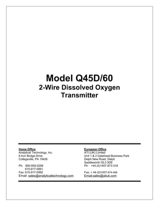 Model Q45D/60
2-Wire Dissolved Oxygen
Transmitter
Home Office European Office
Analytical Technology, Inc. ATI (UK) Limited
6 Iron Bridge Drive Unit 1 & 2 Gatehead Business Park
Collegeville, PA 19426 Delph New Road, Delph
Saddleworth OL3 5DE
Ph: 800-959-0299 Ph: +44 (0)1457-873-318
610-917-0991
Fax: 610-917-0992 Fax: + 44 (0)1457-874-468
Email: sales@analyticaltechnology.com Email:sales@atiuk.com
 