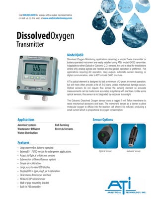 Call 800.959.0299 to speak with a sales representative
or visit us on the web at www.analyticaltechnology.com
DissolvedOxygen
Transmitter
Aeration Systems			 Fish Farming
Wastewater Effluent		 Rivers & Streams
Water Distribution
Applications
Model Q45D
Dissolved Oxygen Monitoring applications requiring a simple 2-wire transmitter or
battery-operated instrument are easily satisfied using ATI’s model Q45D transmitter.
Adaptable to either Optical or Galvanic D.O. sensors, this unit is ideal for installations
where only analog signals are needed and low power operation is preferred. For
applications requiring AC operation, relay outputs, automatic sensor cleaning, or
digital communication, refer to ATI’s model Q46D brochure.
ATI’s optical element is designed to last a minimum of 2-years in normal operation,
but will more often provide a life of 3-5 years, unless mechanical damage occurs.
Optical sensors do not require flow across the sensing element so accurate
measurements can be made more accurately in systems with low flows. Unlike some
optical sensors, this sensor is not degraded by exposure to sunlight.
The Galvanic Dissolved Oxygen sensor uses a rugged 5 mil Teflon membrane to
resist mechanical abrasions and tears. The membrane serves as a barrier to allow
molecular oxygen to diffuse into the reaction cell where it is reduced, producing a
small current which is proportional to oxygen concentration.
• Loop-powered or battery-operated
• External 5-17VDC version for solar power applications
• Adapts to Optical or Galvanic sensors
• Submersion or flowcell sensor options
• Simple air-calibration
• Large, easy-to-read LCD display
• Display D.O. in ppm, mg/l, or % saturation
• Clear menu-driven user interface
• NEMA 4X (IP-66) enclosure
• Wall or pipe mounting bracket
• Built-in PID controller
Features
Galvanic Sensor
Optical Sensor
Sensor Options
 
