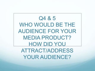 Q4 & 5
WHO WOULD BE THE
AUDIENCE FOR YOUR
MEDIA PRODUCT?
HOW DID YOU
ATTRACT/ADDRESS
YOUR AUDIENCE?
 