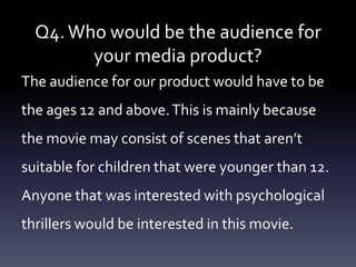 Q4. Who would be the audience for
        your media product?
The audience for our product would have to be
the ages 12 and above. This is mainly because
the movie may consist of scenes that aren’t
suitable for children that were younger than 12.
Anyone that was interested with psychological
thrillers would be interested in this movie.
 
