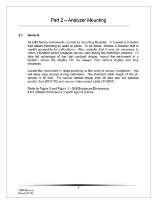 9
O&M Manual
Rev-X (7/15)
Part 2 – Analyzer Mounting
2.1 General
All Q45 Series instruments provide for mounting flexibility. A bracket is included
that allows mounting to walls or pipes. In all cases, choose a location that is
readily accessible for calibrations. Also consider that it may be necessary to
utilize a location where solutions can be used during the calibration process. To
take full advantage of the high contrast display, mount the instrument in a
location where the display can be viewed from various angles and long
distances.
Locate the instrument in close proximity to the point of sensor installation - this
will allow easy access during calibration. The standard cable length of the pH
sensor is 15 feet. For sensor cables longer than 30 feet, use the optional
junction box (07-0100) and sensor interconnect cable (31-0057).
Refer to Figure 3 and Figure 1 - Q45 Enclosure Dimensions
4 for detailed dimensions of each type of system.
 