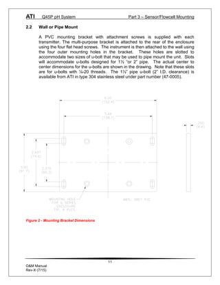 ATI Q45P pH System Part 3 – Sensor/Flowcell Mounting
11
O&M Manual
Rev-X (7/15)
2.2 Wall or Pipe Mount
A PVC mounting bracket with attachment screws is supplied with each
transmitter. The multi-purpose bracket is attached to the rear of the enclosure
using the four flat head screws. The instrument is then attached to the wall using
the four outer mounting holes in the bracket. These holes are slotted to
accommodate two sizes of u-bolt that may be used to pipe mount the unit. Slots
will accommodate u-bolts designed for 1½ “or 2” pipe. The actual center to
center dimensions for the u-bolts are shown in the drawing. Note that these slots
are for u-bolts with ¼-20 threads. The 1½” pipe u-bolt (2” I.D. clearance) is
available from ATI in type 304 stainless steel under part number (47-0005).
Figure 2 - Mounting Bracket Dimensions
 
