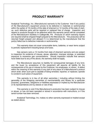 PRODUCT WARRANTY
Analytical Technology, Inc. (Manufacturer) warrants to the Customer that if any part(s)
of the Manufacturer's equipment proves to be defective in materials or workmanship
within the earlier of 18 months of the date of shipment or 12 months of the date of start-
up, such defective parts will be repaired or replaced free of charge. Inspection and
repairs to products thought to be defective within the warranty period will be completed
at the Manufacturer's facilities in Collegeville, PA. Products on which warranty repairs
are required shall be shipped freight prepaid to the Manufacturer. The product(s) will be
returned freight prepaid and allowed if it is determined by the manufacturer that the
part(s) failed due to defective materials or workmanship.
This warranty does not cover consumable items, batteries, or wear items subject
to periodic replacement including lamps and fuses.
Gas sensors carry a 12 months from date of shipment warranty and are subject
to inspection for evidence of misuse, abuse, alteration, improper storage, or extended
exposure to excessive gas concentrations. Should inspection indicate that sensors
have failed due to any of the above, the warranty shall not apply.
The Manufacturer assumes no liability for consequential damages of any kind,
and the buyer by acceptance of this equipment will assume all liability for the
consequences of its use or misuse by the Customer, his employees, or others. A defect
within the meaning of this warranty is any part of any piece of a Manufacturer's product
which shall, when such part is capable of being renewed, repaired, or replaced, operate
to condemn such piece of equipment.
This warranty is in lieu of all other warranties ( including without limiting the
generality of the foregoing warranties of merchantability and fitness for a particular
purpose), guarantees, obligations or liabilities expressed or implied by the Manufacturer
or its representatives and by statute or rule of law.
This warranty is void if the Manufacturer's product(s) has been subject to misuse
or abuse, or has not been operated or stored in accordance with instructions, or if the
serial number has been removed.
Analytical Technology, Inc. makes no other warranty expressed or implied except
as stated above.
 